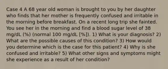 Case 4 A 68 year old woman is brought to you by her daughter who finds that her mother is frequently confused and irritable in the morning before breakfast. On a recent long trip she fainted. You see her in the morning and find a blood sugar level of 38 mg/dL (%) (normal 100 mg/dL [%]). 1) What is your diagnosis? 2) What are the possible causes of this condition? 3) How would you determine which is the case for this patient? 4) Why is she confused and irritable? 5) What other signs and symptoms might she experience as a result of her condition?