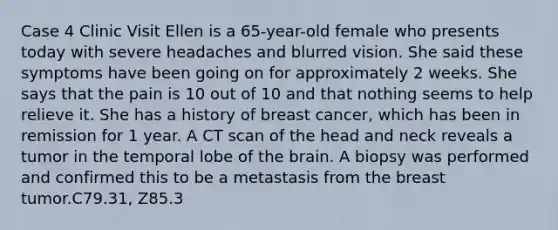 Case 4 Clinic Visit Ellen is a 65-year-old female who presents today with severe headaches and blurred vision. She said these symptoms have been going on for approximately 2 weeks. She says that the pain is 10 out of 10 and that nothing seems to help relieve it. She has a history of breast cancer, which has been in remission for 1 year. A CT scan of the head and neck reveals a tumor in the temporal lobe of the brain. A biopsy was performed and confirmed this to be a metastasis from the breast tumor.C79.31, Z85.3