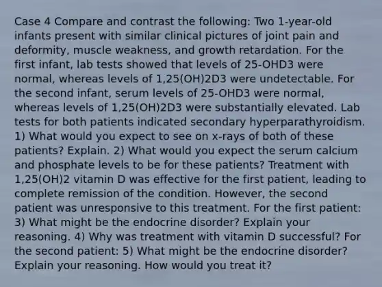 Case 4 Compare and contrast the following: Two 1-year-old infants present with similar clinical pictures of joint pain and deformity, muscle weakness, and growth retardation. For the first infant, lab tests showed that levels of 25-OHD3 were normal, whereas levels of 1,25(OH)2D3 were undetectable. For the second infant, serum levels of 25-OHD3 were normal, whereas levels of 1,25(OH)2D3 were substantially elevated. Lab tests for both patients indicated secondary hyperparathyroidism. 1) What would you expect to see on x-rays of both of these patients? Explain. 2) What would you expect the serum calcium and phosphate levels to be for these patients? Treatment with 1,25(OH)2 vitamin D was effective for the first patient, leading to complete remission of the condition. However, the second patient was unresponsive to this treatment. For the first patient: 3) What might be the endocrine disorder? Explain your reasoning. 4) Why was treatment with vitamin D successful? For the second patient: 5) What might be the endocrine disorder? Explain your reasoning. How would you treat it?