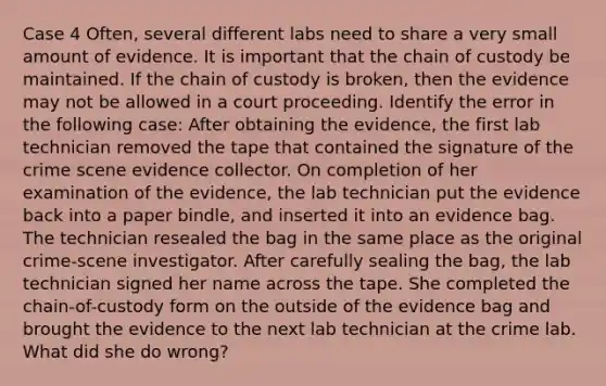 Case 4 Often, several different labs need to share a very small amount of evidence. It is important that the chain of custody be maintained. If the chain of custody is broken, then the evidence may not be allowed in a court proceeding. Identify the error in the following case: After obtaining the evidence, the first lab technician removed the tape that contained the signature of the crime scene evidence collector. On completion of her examination of the evidence, the lab technician put the evidence back into a paper bindle, and inserted it into an evidence bag. The technician resealed the bag in the same place as the original crime-scene investigator. After carefully sealing the bag, the lab technician signed her name across the tape. She completed the chain-of-custody form on the outside of the evidence bag and brought the evidence to the next lab technician at the crime lab. What did she do wrong?