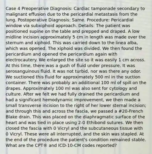 Case 4 Preoperative Diagnosis: Cardiac tamponade secondary to malignant effusion due to the pericardial metastasis from the lung. Postoperative Diagnosis: Same. Procedure: Pericardial window via subxiphoid approach. Details: The patient was positioned supine on the table and prepped and draped. A low midline incision approximately 5 cm in length was made over the sternum and xiphoid. This was carried down to the linea alba, which was opened. The xiphoid was divided. We then found the pericardium and opened the pericardium again with electrocautery. We enlarged the site so it was easily 1 cm across. At this time, there was a gush of fluid under pressure. It was serosanguinous fluid. It was not turbid, nor was there any odor. We suctioned this fluid for approximately 500 ml in the suction container. There was probably an additional 100 ml of spill on the drapes. Approximately 100 ml was also sent for cytology and culture. After we felt we had fully drained the pericardium and had a significant hemodynamic improvement, we then made a small transverse incision to the right of her lower sternal incision; and through this and across the fascia, we passed a #20-French Blake drain. This was placed on the diaphragmatic surface of the heart and was tied in place using 2-0 Ethibond sutures. We then closed the fascia with 0 Vicryl and the subcutaneous tissue with 0 Vicryl. These were all interrupted, and the skin was stapled. At the end of the procedure the patient's condition remained stable. What are the CPT® and ICD-10-CM codes reported?