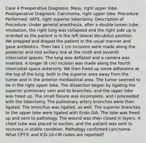 Case 4 Preoperative Diagnosis: Mass, right upper lobe. Postoperative Diagnosis: Carcinoma, right upper lobe. Procedure Performed: VATS, right superior lobectomy. Description of Procedure: Under general anesthesia, after a double-lumen tube intubation, the right lung was collapsed and the right side up is oriented so the patient is in the left lateral decubitus position. We prepped and draped the patient in the usual manner and gave antibiotics. Then two 1 cm incisions were made along the posterior and mid axillary line at the ninth and seventh intercostal spaces. The lung was deflated and a camera was inserted. A longer (6 cm) incision was made along the fourth intercostal space anteriorly. We then freed up some adhesions at the top of the lung, both in the superior area away from the tumor and in the anterior mediastinal area. The tumor seemed to be in the right upper lobe. The dissection began by ligating the superior pulmonary vein and its branches, and the upper lobe was freed up. The small fissure was incomplete, and I proceeded with the lobectomy. The pulmonary artery branches were then ligated. The bronchus was ligated, as well. The superior branches to the upper lobe were ligated with Endo GIA. The lobe was freed up and sent to pathology. The wound was then closed in layers. A chest tube was placed to suction, and the patient was sent to recovery in stable condition. Pathology confirmed carcinoma. What CPT® and ICD-10-CM codes are reported?