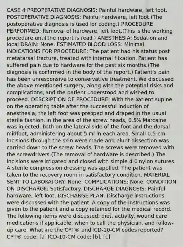 CASE 4 PREOPERATIVE DIAGNOSIS: Painful hardware, left foot. POSTOPERATIVE DIAGNOSIS: Painful hardware, left foot.(The postoperative diagnosis is used for coding.) PROCEDURE PERFORMED: Removal of hardware, left foot.(This is the working procedure until the report is read.) ANESTHESIA: Sedation and local DRAIN: None. ESTIMATED BLOOD LOSS: Minimal. INDICATIONS FOR PROCEDURE: The patient had his status post metatarsal fracture, treated with internal fiixation. Patient has suffered pain due to hardware for the past six months.(The diagnosis is confirmed in the body of the report.) Patient's pain has been unresponsive to conservative treatment. We discussed the above-mentioned surgery, along with the potential risks and complications, and the patient understood and wished to proceed. DESCRIPTION OF PROCEDURE: With the patient supine on the operating table after the successful induction of anesthesia, the left foot was prepped and draped in the usual sterile fashion. In the area of the screw heads, 0.5% Marcaine was injected, both on the lateral side of the foot and the dorsal midfoot, administering about 5 ml in each area. Small 0.5 cm incisions through the skin were made and blunt dissection was carried down to the screw heads. The screws were removed with the screwdrivers.(The removal of hardware is described.) The incisions were irrigated and closed with simple 4-0 nylon sutures. A sterile compression dressing was applied. The patient was taken to the recovery room in satisfactory condition. MATERIAL SENT TO LABORATORY: None. COMPLICATIONS: None. CONDITION ON DISCHARGE: Satisfactory. DISCHARGE DIAGNOSIS: Painful hardware, left foot. DISCHARGE PLAN: Discharge instructions were discussed with the patient. A copy of the instructions was given to the patient and a copy retained for the medical record. The following items were discussed: diet, activity, wound care medications if applicable, when to call the physician, and follow-up care. What are the CPT® and ICD-10-CM codes reported? CPT® code: [a] ICD-10-CM code: [b], [c]