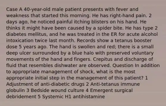 Case A 40-year-old male patient presents with fever and weakness that started this morning. He has right-hand pain. 2 days ago, he noticed painful itching blisters on his hand. He thinks it might have been caused by a spider bite. He has type 2 diabetes mellitus, and he was treated in the ER for acute alcohol intoxication twice last month. Records show a tetanus booster dose 5 years ago. The hand is swollen and red; there is a small deep ulcer surrounded by a blue halo with preserved voluntary movements of the hand and fingers. Crepitus and discharge of fluid that resembles dishwater are observed. Question In addition to appropriate management of shock, what is the most appropriate initial step in the management of this patient? 1 Adjustment of anti-diabetic drugs 2 Anti-tetanus immune globulin 3 Bedside wound culture 4 Emergent surgical debridement 5 Systemic H1 antihistamine