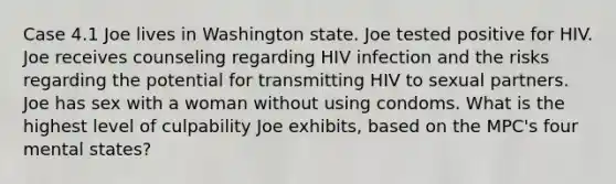 Case 4.1 Joe lives in Washington state. Joe tested positive for HIV. Joe receives counseling regarding HIV infection and the risks regarding the potential for transmitting HIV to sexual partners. Joe has sex with a woman without using condoms. What is the highest level of culpability Joe exhibits, based on the MPC's four mental states?