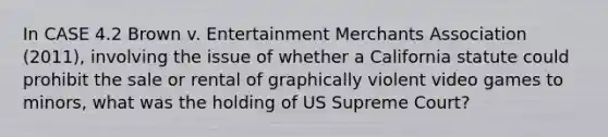 In CASE 4.2 Brown v. Entertainment Merchants Association (2011), involving the issue of whether a California statute could prohibit the sale or rental of graphically violent video games to minors, what was the holding of US Supreme Court?