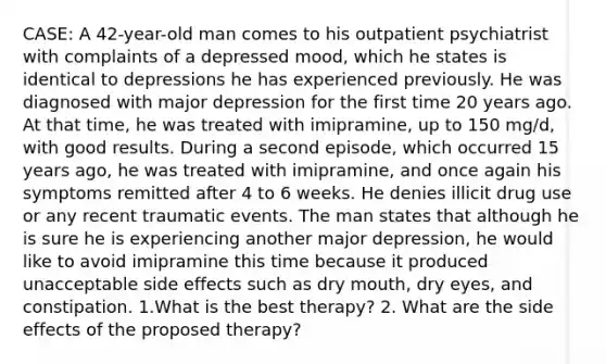 CASE: A 42-year-old man comes to his outpatient psychiatrist with complaints of a depressed mood, which he states is identical to depressions he has experienced previously. He was diagnosed with major depression for the first time 20 years ago. At that time, he was treated with imipramine, up to 150 mg/d, with good results. During a second episode, which occurred 15 years ago, he was treated with imipramine, and once again his symptoms remitted after 4 to 6 weeks. He denies illicit drug use or any recent traumatic events. The man states that although he is sure he is experiencing another major depression, he would like to avoid imipramine this time because it produced unacceptable side effects such as dry mouth, dry eyes, and constipation. 1.What is the best therapy? 2. What are the side effects of the proposed therapy?