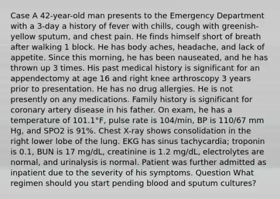 Case A 42-year-old man presents to the Emergency Department with a 3-day a history of fever with chills, cough with greenish-yellow sputum, and chest pain. He finds himself short of breath after walking 1 block. He has body aches, headache, and lack of appetite. Since this morning, he has been nauseated, and he has thrown up 3 times. His past medical history is significant for an appendectomy at age 16 and right knee arthroscopy 3 years prior to presentation. He has no drug allergies. He is not presently on any medications. Family history is significant for coronary artery disease in his father. On exam, he has a temperature of 101.1°F, pulse rate is 104/min, BP is 110/67 mm Hg, and SPO2 is 91%. Chest X-ray shows consolidation in the right lower lobe of the lung. EKG has sinus tachycardia; troponin is 0.1, BUN is 17 mg/dL, creatinine is 1.2 mg/dL, electrolytes are normal, and urinalysis is normal. Patient was further admitted as inpatient due to the severity of his symptoms. Question What regimen should you start pending blood and sputum cultures?