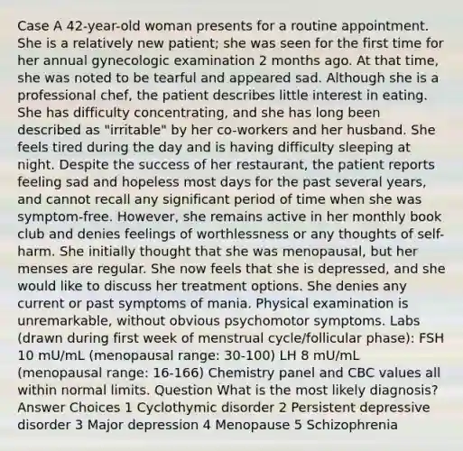 Case A 42-year-old woman presents for a routine appointment. She is a relatively new patient; she was seen for the first time for her annual gynecologic examination 2 months ago. At that time, she was noted to be tearful and appeared sad. Although she is a professional chef, the patient describes little interest in eating. She has difficulty concentrating, and she has long been described as "irritable" by her co-workers and her husband. She feels tired during the day and is having difficulty sleeping at night. Despite the success of her restaurant, the patient reports feeling sad and hopeless most days for the past several years, and cannot recall any significant period of time when she was symptom-free. However, she remains active in her monthly book club and denies feelings of worthlessness or any thoughts of self-harm. She initially thought that she was menopausal, but her menses are regular. She now feels that she is depressed, and she would like to discuss her treatment options. She denies any current or past symptoms of mania. Physical examination is unremarkable, without obvious psychomotor symptoms. Labs (drawn during first week of menstrual cycle/follicular phase): FSH 10 mU/mL (menopausal range: 30-100) LH 8 mU/mL (menopausal range: 16-166) Chemistry panel and CBC values all within normal limits. Question What is the most likely diagnosis? Answer Choices 1 Cyclothymic disorder 2 Persistent depressive disorder 3 Major depression 4 Menopause 5 Schizophrenia