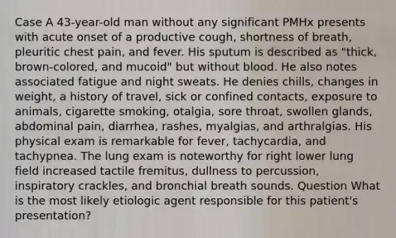 Case A 43-year-old man without any significant PMHx presents with acute onset of a productive cough, shortness of breath, pleuritic chest pain, and fever. His sputum is described as "thick, brown-colored, and mucoid" but without blood. He also notes associated fatigue and night sweats. He denies chills, changes in weight, a history of travel, sick or confined contacts, exposure to animals, cigarette smoking, otalgia, sore throat, swollen glands, abdominal pain, diarrhea, rashes, myalgias, and arthralgias. His physical exam is remarkable for fever, tachycardia, and tachypnea. The lung exam is noteworthy for right lower lung field increased tactile fremitus, dullness to percussion, inspiratory crackles, and bronchial breath sounds. Question What is the most likely etiologic agent responsible for this patient's presentation?