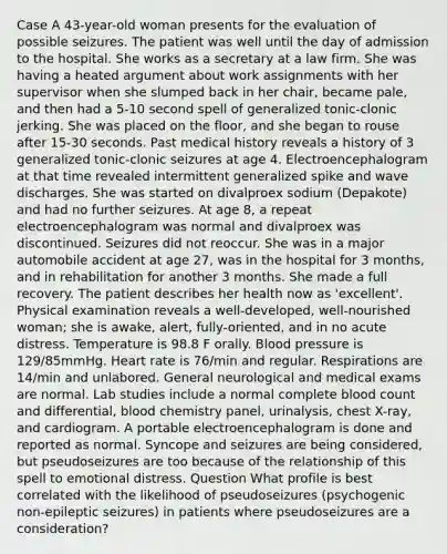 Case A 43-year-old woman presents for the evaluation of possible seizures. The patient was well until the day of admission to the hospital. She works as a secretary at a law firm. She was having a heated argument about work assignments with her supervisor when she slumped back in her chair, became pale, and then had a 5-10 second spell of generalized tonic-clonic jerking. She was placed on the floor, and she began to rouse after 15-30 seconds. Past medical history reveals a history of 3 generalized tonic-clonic seizures at age 4. Electroencephalogram at that time revealed intermittent generalized spike and wave discharges. She was started on divalproex sodium (Depakote) and had no further seizures. At age 8, a repeat electroencephalogram was normal and divalproex was discontinued. Seizures did not reoccur. She was in a major automobile accident at age 27, was in the hospital for 3 months, and in rehabilitation for another 3 months. She made a full recovery. The patient describes her health now as 'excellent'. Physical examination reveals a well-developed, well-nourished woman; she is awake, alert, fully-oriented, and in no acute distress. Temperature is 98.8 F orally. Blood pressure is 129/85mmHg. Heart rate is 76/min and regular. Respirations are 14/min and unlabored. General neurological and medical exams are normal. Lab studies include a normal complete blood count and differential, blood chemistry panel, urinalysis, chest X-ray, and cardiogram. A portable electroencephalogram is done and reported as normal. Syncope and seizures are being considered, but pseudoseizures are too because of the relationship of this spell to emotional distress. Question What profile is best correlated with the likelihood of pseudoseizures (psychogenic non-epileptic seizures) in patients where pseudoseizures are a consideration?