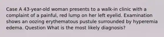 Case A 43-year-old woman presents to a walk-in clinic with a complaint of a painful, red lump on her left eyelid. Examination shows an oozing erythematous pustule surrounded by hyperemia edema. Question What is the most likely diagnosis?