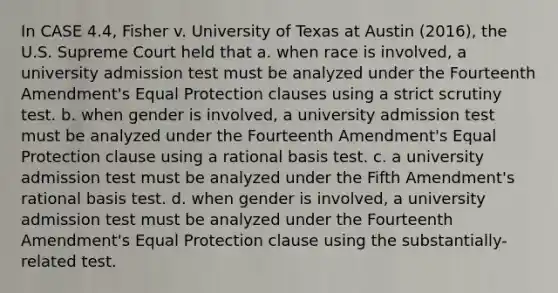 In CASE 4.4, Fisher v. University of Texas at Austin (2016), the U.S. Supreme Court held that a. when race is involved, a university admission test must be analyzed under the Fourteenth Amendment's Equal Protection clauses using a strict scrutiny test. b. when gender is involved, a university admission test must be analyzed under the Fourteenth Amendment's Equal Protection clause using a rational basis test. c. a university admission test must be analyzed under the Fifth Amendment's rational basis test. d. when gender is involved, a university admission test must be analyzed under the Fourteenth Amendment's Equal Protection clause using the substantially-related test.