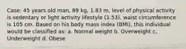 Case: 45 years old man, 89 kg, 1.83 m, level of physical activity is sedentary or light activity lifestyle (1.53), waist circumference is 105 cm. Based on his body mass index (BMI), this individual would be classified as: a. Normal weight b. Overweight c. Underweight d. Obese