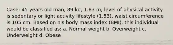 Case: 45 years old man, 89 kg, 1.83 m, level of physical activity is sedentary or light activity lifestyle (1.53), waist circumference is 105 cm. Based on his body mass index (BMI), this individual would be classified as: a. Normal weight b. Overweight c. Underweight d. Obese