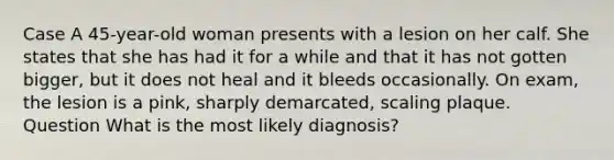 Case A 45-year-old woman presents with a lesion on her calf. She states that she has had it for a while and that it has not gotten bigger, but it does not heal and it bleeds occasionally. On exam, the lesion is a pink, sharply demarcated, scaling plaque. Question What is the most likely diagnosis?