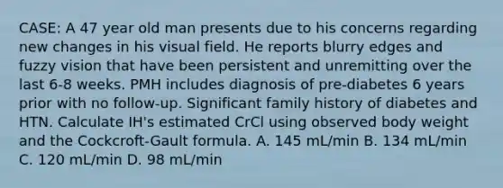 CASE: A 47 year old man presents due to his concerns regarding new changes in his visual field. He reports blurry edges and fuzzy vision that have been persistent and unremitting over the last 6-8 weeks. PMH includes diagnosis of pre-diabetes 6 years prior with no follow-up. Significant family history of diabetes and HTN. Calculate IH's estimated CrCl using observed body weight and the Cockcroft-Gault formula. A. 145 mL/min B. 134 mL/min C. 120 mL/min D. 98 mL/min