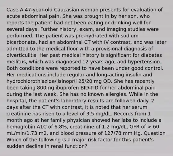 Case A 47-year-old Caucasian woman presents for evaluation of acute abdominal pain. She was brought in by her son, who reports the patient had not been eating or drinking well for several days. Further history, exam, and imaging studies were performed. The patient was pre-hydrated with sodium bicarbonate, had an abdominal CT with IV contrast, and was later admitted to the medical floor with a provisional diagnosis of diverticulitis. Her past medical history is significant for diabetes mellitus, which was diagnosed 12 years ago, and hypertension. Both conditions were reported to have been under good control. Her medications include regular and long-acting insulin and hydrochlorothiazide/lisinopril 25/20 mg QD. She has recently been taking 800mg ibuprofen BID-TID for her abdominal pain during the last week. She has no known allergies. While in the hospital, the patient's laboratory results are followed daily. 2 days after the CT with contrast, it is noted that her serum creatinine has risen to a level of 3.5 mg/dL. Records from 1 month ago at her family physician showed her labs to include a hemoglobin A1C of 6.8%, creatinine of 1.2 mg/dL, GFR of > 60 mL/min/1.73 m2, and blood pressure of 127/78 mm Hg. Question Which of the following is a major risk factor for this patient's sudden decline in renal function?