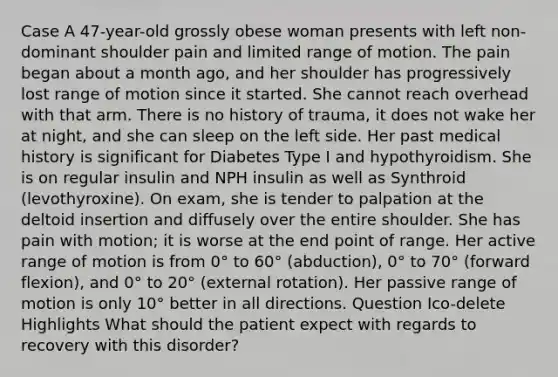 Case A 47-year-old grossly obese woman presents with left non-dominant shoulder pain and limited range of motion. The pain began about a month ago, and her shoulder has progressively lost range of motion since it started. She cannot reach overhead with that arm. There is no history of trauma, it does not wake her at night, and she can sleep on the left side. Her past medical history is significant for Diabetes Type I and hypothyroidism. She is on regular insulin and NPH insulin as well as Synthroid (levothyroxine). On exam, she is tender to palpation at the deltoid insertion and diffusely over the entire shoulder. She has pain with motion; it is worse at the end point of range. Her active range of motion is from 0° to 60° (abduction), 0° to 70° (forward flexion), and 0° to 20° (external rotation). Her passive range of motion is only 10° better in all directions. Question Ico-delete Highlights What should the patient expect with regards to recovery with this disorder?