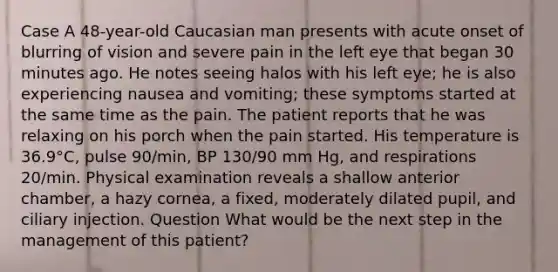 Case A 48-year-old Caucasian man presents with acute onset of blurring of vision and severe pain in the left eye that began 30 minutes ago. He notes seeing halos with his left eye; he is also experiencing nausea and vomiting; these symptoms started at the same time as the pain. The patient reports that he was relaxing on his porch when the pain started. His temperature is 36.9°C, pulse 90/min, BP 130/90 mm Hg, and respirations 20/min. Physical examination reveals a shallow anterior chamber, a hazy cornea, a fixed, moderately dilated pupil, and ciliary injection. Question What would be the next step in the management of this patient?