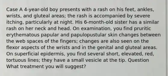 Case A 4-year-old boy presents with a rash on his feet, ankles, wrists, and gluteal areas; the rash is accompanied by severe itching, particularly at night. His 6-month-old sister has a similar rash on her neck and head. On examination, you find pruritic erythematous papular and papulopustular skin changes between the web spaces of the fingers; changes are also seen on the flexor aspects of the wrists and in the genital and gluteal areas. On superficial epidermis, you find several short, elevated, red, tortuous lines; they have a small vesicle at the tip. Question What treatment you will suggest?