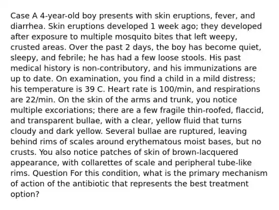 Case A 4-year-old boy presents with skin eruptions, fever, and diarrhea. Skin eruptions developed 1 week ago; they developed after exposure to multiple mosquito bites that left weepy, crusted areas. Over the past 2 days, the boy has become quiet, sleepy, and febrile; he has had a few loose stools. His past medical history is non-contributory, and his immunizations are up to date. On examination, you find a child in a mild distress; his temperature is 39 C. Heart rate is 100/min, and respirations are 22/min. On the skin of the arms and trunk, you notice multiple excoriations; there are a few fragile thin-roofed, flaccid, and transparent bullae, with a clear, yellow fluid that turns cloudy and dark yellow. Several bullae are ruptured, leaving behind rims of scales around erythematous moist bases, but no crusts. You also notice patches of skin of brown-lacquered appearance, with collarettes of scale and peripheral tube-like rims. Question For this condition, what is the primary mechanism of action of the antibiotic that represents the best treatment option?