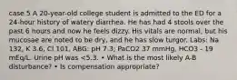 case 5 A 20-year-old college student is admitted to the ED for a 24-hour history of watery diarrhea. He has had 4 stools over the past 6 hours and now he feels dizzy. His vitals are normal, but his mucosae are noted to be dry, and he has slow turgor. Labs: Na 132, K 3.6, Cl 101, ABG: pH 7.3; PaCO2 37 mmHg, HCO3 - 19 mEq/L. Urine pH was <5.3. • What is the most likely A-B disturbance? • Is compensation appropriate?