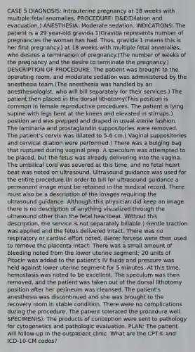 CASE 5 DIAGNOSIS: Intrauterine pregnancy at 18 weeks with multiple fetal anomalies. PROCEDURE: D&E(Dilation and evacuation.) ANESTHESIA: Moderate sedation. INDICATIONS: The patient is a 29 year-old gravida 1(Gravida represents number of pregnancies the woman has had. Thus, gravida 1 means this is her first pregnancy.) at 18 weeks with multiple fetal anomalies, who desires a termination of pregnancy.(The number of weeks of the pregnancy and the desire to terminate the pregnancy.) DESCRIPTION OF PROCEDURE: The patient was brought to the operating room, and moderate sedation was administered by the anesthesia team.(The anesthesia was handled by an anesthesiologist, who will bill separately for their services.) The patient then placed in the dorsal lithotomy(This position is common in female reproductive procedures. The patient is lying supine with legs bent at the knees and elevated in stirrups.) position and was prepped and draped in usual sterile fashion. The laminaria and prostaglandin suppositories were removed. The patient's cervix was dilated to 5-6 cm.( Vaginal suppositories and cervical dilation were performed.) There was a bulging bag that ruptured during vaginal prep. A speculum was attempted to be placed, but the fetus was already delivering into the vagina. The umbilical cord was severed at this time, and no fetal heart beat was noted on ultrasound. Ultrasound guidance was used for the entire procedure.(In order to bill for ultrasound guidance a permanent image must be retained in the medical record. There must also be a description of the images requiring the ultrasound guidance. Although this physician did keep an image there is no description of anything visualized through the ultrasound other than the fetal heartbeat. Without this description, the service is not separately billable.) Gentle traction was applied and the fetus delivered intact. There was no respiratory or cardiac effort noted. Bierer forceps were then used to remove the placenta intact. There was a small amount of bleeding noted from the lower uterine segment; 20 units of Pitocin was added to the patient's IV fluids and pressure was held against lower uterine segment for 5 minutes. At this time, hemostasis was noted to be excellent. The speculum was then removed, and the patient was taken out of the dorsal lithotomy position after her perineum was cleansed. The patient's anesthesia was discontinued and she was brought to the recovery room in stable condition. There were no complications during the procedure. The patient tolerated the procedure well. SPECIMEN(S): The products of conception were sent to pathology for cytogenetics and pathologic evaluation. PLAN: The patient will follow-up in the outpatient clinic. What are the CPT® and ICD-10-CM codes?