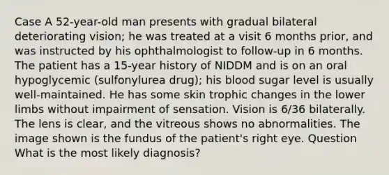 Case A 52-year-old man presents with gradual bilateral deteriorating vision; he was treated at a visit 6 months prior, and was instructed by his ophthalmologist to follow-up in 6 months. The patient has a 15-year history of NIDDM and is on an oral hypoglycemic (sulfonylurea drug); his blood sugar level is usually well-maintained. He has some skin trophic changes in the lower limbs without impairment of sensation. Vision is 6/36 bilaterally. The lens is clear, and the vitreous shows no abnormalities. The image shown is the fundus of the patient's right eye. Question What is the most likely diagnosis?