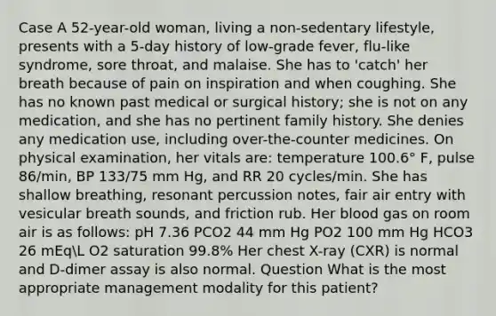 Case A 52-year-old woman, living a non-sedentary lifestyle, presents with a 5-day history of low-grade fever, flu-like syndrome, sore throat, and malaise. She has to 'catch' her breath because of pain on inspiration and when coughing. She has no known past medical or surgical history; she is not on any medication, and she has no pertinent family history. She denies any medication use, including over-the-counter medicines. On physical examination, her vitals are: temperature 100.6° F, pulse 86/min, BP 133/75 mm Hg, and RR 20 cycles/min. She has shallow breathing, resonant percussion notes, fair air entry with vesicular breath sounds, and friction rub. Her blood gas on room air is as follows: pH 7.36 PCO2 44 mm Hg PO2 100 mm Hg HCO3 26 mEqL O2 saturation 99.8% Her chest X-ray (CXR) is normal and D-dimer assay is also normal. Question What is the most appropriate management modality for this patient?