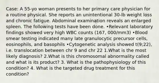 Case: A 55-yo woman presents to her primary care physician for a routine physical. She reports an unintentional 30-lb weight loss and chronic fatigue. Abdominal examination reveals an enlarged spleen. The following tests have been done. •Relevant laboratory findings showed very high WBC counts (167, 000/mm3) •Blood smear testing indicated many late granulocytic precursor cells, eosinophils, and basophils •Cytogenetic analysis showed t(9;22), i.e. translocation between chr 9 and chr 22 1.What is the most likely diagnosis? 2.What is this chromosomal abnormality called and what is its product? 3. What is the pathophysiology of this condition? 4. What is the targeted drug treatment for this condition?