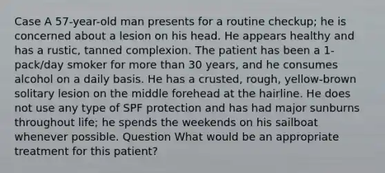 Case A 57-year-old man presents for a routine checkup; he is concerned about a lesion on his head. He appears healthy and has a rustic, tanned complexion. The patient has been a 1-pack/day smoker for more than 30 years, and he consumes alcohol on a daily basis. He has a crusted, rough, yellow-brown solitary lesion on the middle forehead at the hairline. He does not use any type of SPF protection and has had major sunburns throughout life; he spends the weekends on his sailboat whenever possible. Question What would be an appropriate treatment for this patient?