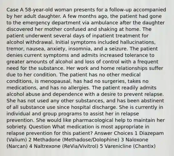 Case A 58-year-old woman presents for a follow-up accompanied by her adult daughter. A few months ago, the patient had gone to the emergency department via ambulance after the daughter discovered her mother confused and shaking at home. The patient underwent several days of inpatient treatment for alcohol withdrawal. Initial symptoms included hallucinations, tremor, nausea, anxiety, insomnia, and a seizure. The patient denies current symptoms and admits increased tolerance to greater amounts of alcohol and loss of control with a frequent need for the substance. Her work and home relationships suffer due to her condition. The patient has no other medical conditions, is menopausal, has had no surgeries, takes no medications, and has no allergies. The patient readily admits alcohol abuse and dependence with a desire to prevent relapse. She has not used any other substances, and has been abstinent of all substance use since hospital discharge. She is currently in individual and group programs to assist her in relapse prevention. She would like pharmacological help to maintain her sobriety. Question What medication is most appropriate in relapse prevention for this patient? Answer Choices 1 Diazepam (Valium) 2 Methadone (Methadose/Dolophine) 3 Naloxone (Narcan) 4 Naltrexone (ReVia/Vivitrol) 5 Varenicline (Chantix)