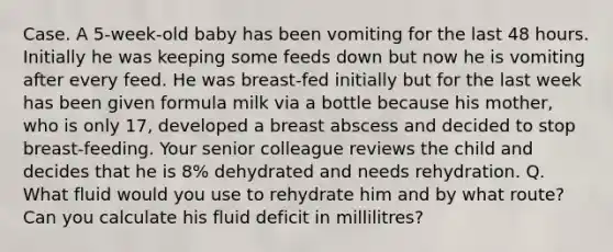 Case. A 5-week-old baby has been vomiting for the last 48 hours. Initially he was keeping some feeds down but now he is vomiting after every feed. He was breast-fed initially but for the last week has been given formula milk via a bottle because his mother, who is only 17, developed a breast abscess and decided to stop breast-feeding. Your senior colleague reviews the child and decides that he is 8% dehydrated and needs rehydration. Q. What fluid would you use to rehydrate him and by what route? Can you calculate his fluid deficit in millilitres?