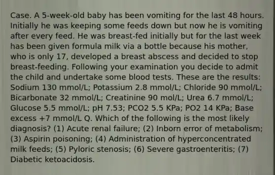 Case. A 5-week-old baby has been vomiting for the last 48 hours. Initially he was keeping some feeds down but now he is vomiting after every feed. He was breast-fed initially but for the last week has been given formula milk via a bottle because his mother, who is only 17, developed a breast abscess and decided to stop breast-feeding. Following your examination you decide to admit the child and undertake some blood tests. These are the results: Sodium 130 mmol/L; Potassium 2.8 mmol/L; Chloride 90 mmol/L; Bicarbonate 32 mmol/L; Creatinine 90 mol/L; Urea 6.7 mmol/L; Glucose 5.5 mmol/L; pH 7.53; PCO2 5.5 KPa; PO2 14 KPa; Base excess +7 mmol/L Q. Which of the following is the most likely diagnosis? (1) Acute renal failure; (2) Inborn error of metabolism; (3) Aspirin poisoning; (4) Administration of hyperconcentrated milk feeds; (5) Pyloric stenosis; (6) Severe gastroenteritis; (7) Diabetic ketoacidosis.