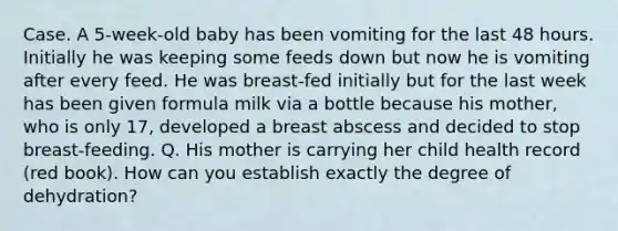 Case. A 5-week-old baby has been vomiting for the last 48 hours. Initially he was keeping some feeds down but now he is vomiting after every feed. He was breast-fed initially but for the last week has been given formula milk via a bottle because his mother, who is only 17, developed a breast abscess and decided to stop breast-feeding. Q. His mother is carrying her child health record (red book). How can you establish exactly the degree of dehydration?