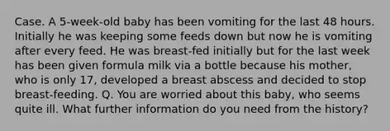 Case. A 5-week-old baby has been vomiting for the last 48 hours. Initially he was keeping some feeds down but now he is vomiting after every feed. He was breast-fed initially but for the last week has been given formula milk via a bottle because his mother, who is only 17, developed a breast abscess and decided to stop breast-feeding. Q. You are worried about this baby, who seems quite ill. What further information do you need from the history?