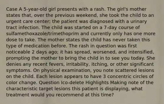 Case A 5-year-old girl presents with a rash. The girl's mother states that, over the previous weekend, she took the child to an urgent care center; the patient was diagnosed with a urinary tract infection. The child was started on a 7-day course of sulfamethoxazole/trimethoprim and currently only has one more dose to take. The mother states the child has never taken this type of medication before. The rash in question was first noticeable 2 days ago; it has spread, worsened, and intensified, prompting the mother to bring the child in to see you today. She denies any recent fevers, irritability, itching, or other significant symptoms. On physical examination, you note scattered lesions on the child. Each lesion appears to have 3 concentric circles of color change. Question Ico-delete Highlights Making note of the characteristic target lesions this patient is displaying, what treatment would you recommend at this time?