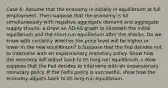 Case 6: Assume that the economy is initially in equilibrium at full employment. Then suppose that the economy is hit simultaneously with negative aggregate demand and aggregate supply shocks. a.Draw an AD-AS graph to illustrate the initial equilibrium and the short-run equilibrium after the shocks. Do we know with certainty whether the price level will be higher or lower in the new equilibrium? b.Suppose that the Fed decides not to intervene with an expansionary monetary policy. Show how the economy will adjust back to its long-run equilibrium. c.Now suppose that the Fed decides to intervene with an expansionary monetary policy. If the Fed's policy is successful, show how the economy adjusts back to its long-run equilibrium.