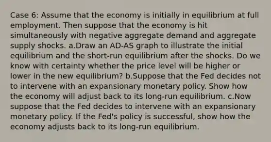 Case 6: Assume that the economy is initially in equilibrium at full employment. Then suppose that the economy is hit simultaneously with negative aggregate demand and aggregate supply shocks. a.Draw an AD-AS graph to illustrate the initial equilibrium and the short-run equilibrium after the shocks. Do we know with certainty whether the price level will be higher or lower in the new equilibrium? b.Suppose that the Fed decides not to intervene with an expansionary monetary policy. Show how the economy will adjust back to its long-run equilibrium. c.Now suppose that the Fed decides to intervene with an expansionary monetary policy. If the Fed's policy is successful, show how the economy adjusts back to its long-run equilibrium.