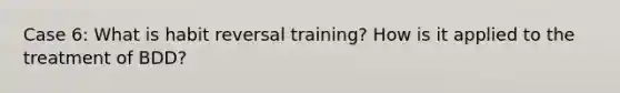 Case 6: What is habit reversal training? How is it applied to the treatment of BDD?