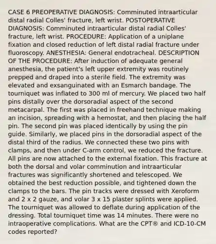 CASE 6 PREOPERATIVE DIAGNOSIS: Comminuted intraarticular distal radial Colles' fracture, left wrist. POSTOPERATIVE DIAGNOSIS: Comminuted intraarticular distal radial Colles' fracture, left wrist. PROCEDURE: Application of a uniplane fixation and closed reduction of left distal radial fracture under fluoroscopy. ANESTHESIA: General endotracheal. DESCRIPTION OF THE PROCEDURE: After induction of adequate general anesthesia, the patient's left upper extremity was routinely prepped and draped into a sterile field. The extremity was elevated and exsanguinated with an Esmarch bandage. The tourniquet was inflated to 300 ml of mercury. We placed two half pins distally over the dorsoradial aspect of the second metacarpal. The first was placed in freehand technique making an incision, spreading with a hemostat, and then placing the half pin. The second pin was placed identically by using the pin guide. Similarly, we placed pins in the dorsoradial aspect of the distal third of the radius. We connected these two pins with clamps, and then under C-arm control, we reduced the fracture. All pins are now attached to the external fixation. This fracture at both the dorsal and volar comminution and intraarticular fractures was significantly shortened and telescoped. We obtained the best reduction possible, and tightened down the clamps to the bars. The pin tracks were dressed with Xeroform and 2 x 2 gauze, and volar 3 x 15 plaster splints were applied. The tourniquet was allowed to deflate during application of the dressing. Total tourniquet time was 14 minutes. There were no intraoperative complications. What are the CPT® and ICD-10-CM codes reported?