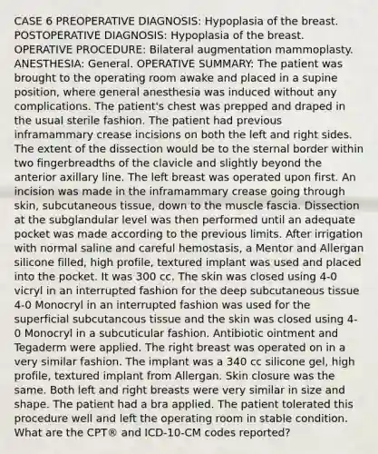 CASE 6 PREOPERATIVE DIAGNOSIS: Hypoplasia of the breast. POSTOPERATIVE DIAGNOSIS: Hypoplasia of the breast. OPERATIVE PROCEDURE: Bilateral augmentation mammoplasty. ANESTHESIA: General. OPERATIVE SUMMARY: The patient was brought to the operating room awake and placed in a supine position, where general anesthesia was induced without any complications. The patient's chest was prepped and draped in the usual sterile fashion. The patient had previous inframammary crease incisions on both the left and right sides. The extent of the dissection would be to the sternal border within two fingerbreadths of the clavicle and slightly beyond the anterior axillary line. The left breast was operated upon first. An incision was made in the inframammary crease going through skin, subcutaneous tissue, down to the muscle fascia. Dissection at the subglandular level was then performed until an adequate pocket was made according to the previous limits. After irrigation with normal saline and careful hemostasis, a Mentor and Allergan silicone filled, high profile, textured implant was used and placed into the pocket. It was 300 cc. The skin was closed using 4-0 vicryl in an interrupted fashion for the deep subcutaneous tissue 4-0 Monocryl in an interrupted fashion was used for the superficial subcutancous tissue and the skin was closed using 4-0 Monocryl in a subcuticular fashion. Antibiotic ointment and Tegaderm were applied. The right breast was operated on in a very similar fashion. The implant was a 340 cc silicone gel, high profile, textured implant from Allergan. Skin closure was the same. Both left and right breasts were very similar in size and shape. The patient had a bra applied. The patient tolerated this procedure well and left the operating room in stable condition. What are the CPT® and ICD-10-CM codes reported?