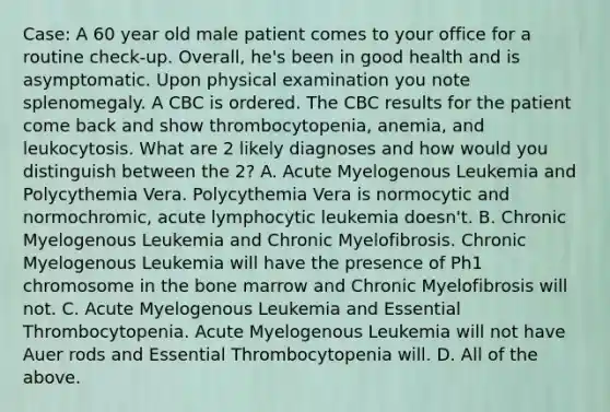 Case: A 60 year old male patient comes to your office for a routine check-up. Overall, he's been in good health and is asymptomatic. Upon physical examination you note splenomegaly. A CBC is ordered. The CBC results for the patient come back and show thrombocytopenia, anemia, and leukocytosis. What are 2 likely diagnoses and how would you distinguish between the 2? A. Acute Myelogenous Leukemia and Polycythemia Vera. Polycythemia Vera is normocytic and normochromic, acute lymphocytic leukemia doesn't. B. Chronic Myelogenous Leukemia and Chronic Myelofibrosis. Chronic Myelogenous Leukemia will have the presence of Ph1 chromosome in the bone marrow and Chronic Myelofibrosis will not. C. Acute Myelogenous Leukemia and Essential Thrombocytopenia. Acute Myelogenous Leukemia will not have Auer rods and Essential Thrombocytopenia will. D. All of the above.