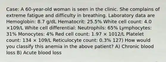 Case: A 60-year-old woman is seen in the clinic. She complains of extreme fatigue and difficulty in breathing. Laboratory data are Hemoglobin: 8.7 g/dL Hematocrit: 25.5% White cell count: 4.0 ×109/L White cell differential: Neutrophils: 65% Lymphocytes: 31% Monocytes: 4% Red cell count: 1.97 × 1012/L Platelet count: 134 × 109/L Reticulocyte count: 0.3% 127) How would you classify this anemia in the above patient? A) Chronic blood loss B) Acute blood loss