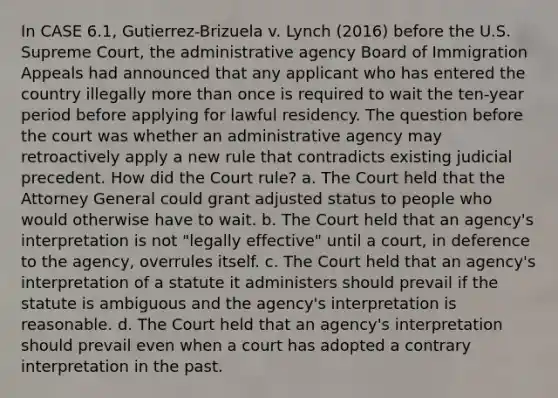 In CASE 6.1, Gutierrez-Brizuela v. Lynch (2016) before the U.S. Supreme Court, the administrative agency Board of Immigration Appeals had announced that any applicant who has entered the country illegally more than once is required to wait the ten-year period before applying for lawful residency. The question before the court was whether an administrative agency may retroactively apply a new rule that contradicts existing judicial precedent. How did the Court rule? a. The Court held that the Attorney General could grant adjusted status to people who would otherwise have to wait. b. The Court held that an agency's interpretation is not "legally effective" until a court, in deference to the agency, overrules itself. c. The Court held that an agency's interpretation of a statute it administers should prevail if the statute is ambiguous and the agency's interpretation is reasonable. d. The Court held that an agency's interpretation should prevail even when a court has adopted a contrary interpretation in the past.