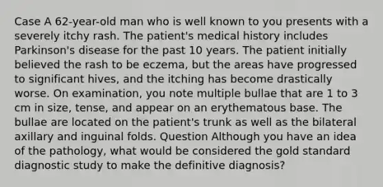 Case A 62-year-old man who is well known to you presents with a severely itchy rash. The patient's medical history includes Parkinson's disease for the past 10 years. The patient initially believed the rash to be eczema, but the areas have progressed to significant hives, and the itching has become drastically worse. On examination, you note multiple bullae that are 1 to 3 cm in size, tense, and appear on an erythematous base. The bullae are located on the patient's trunk as well as the bilateral axillary and inguinal folds. Question Although you have an idea of the pathology, what would be considered the gold standard diagnostic study to make the definitive diagnosis?