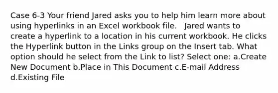 Case 6-3 Your friend Jared asks you to help him learn more about using hyperlinks in an Excel workbook file. ​ ​ Jared wants to create a hyperlink to a location in his current workbook. He clicks the Hyperlink button in the Links group on the Insert tab. What option should he select from the Link to list? Select one: a.Create New Document b.Place in This Document c.E-mail Address d.Existing File