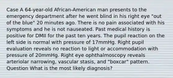 Case A 64-year-old African-American man presents to the emergency department after he went blind in his right eye "out of the blue" 20 minutes ago. There is no pain associated with his symptoms and he is not nauseated. Past medical history is positive for DMII for the past ten years. The pupil reaction on the left side is normal with pressure of 17mmHg. Right pupil evaluation reveals no reaction to light or accommodation with pressure of 20mmHg. Right eye ophthalmoscopy reveals arteriolar narrowing, vascular stasis, and "boxcar" pattern. Question What is the most likely diagnosis?