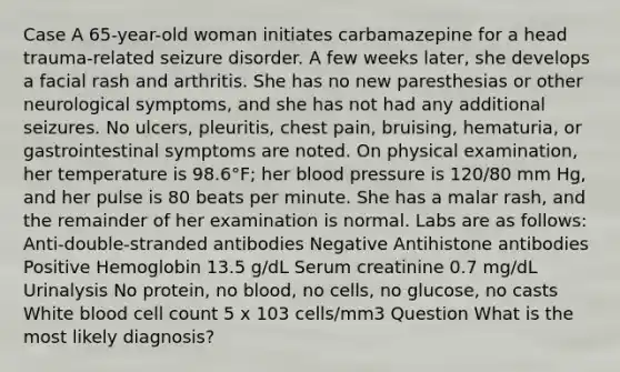 Case A 65-year-old woman initiates carbamazepine for a head trauma-related seizure disorder. A few weeks later, she develops a facial rash and arthritis. She has no new paresthesias or other neurological symptoms, and she has not had any additional seizures. No ulcers, pleuritis, chest pain, bruising, hematuria, or gastrointestinal symptoms are noted. On physical examination, her temperature is 98.6°F; her blood pressure is 120/80 mm Hg, and her pulse is 80 beats per minute. She has a malar rash, and the remainder of her examination is normal. Labs are as follows: Anti-double-stranded antibodies Negative Antihistone antibodies Positive Hemoglobin 13.5 g/dL Serum creatinine 0.7 mg/dL Urinalysis No protein, no blood, no cells, no glucose, no casts White blood cell count 5 x 103 cells/mm3 Question What is the most likely diagnosis?